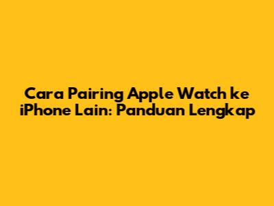 Cara Pairing Apple Watch ke iPhone Lain: Panduan Lengkap