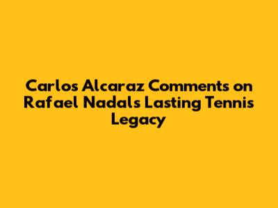 Carlos Alcaraz Comments on Rafael Nadal's Lasting Tennis Legacy