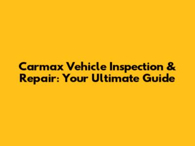 Carmax Vehicle Inspection & Repair: Your Ultimate Guide