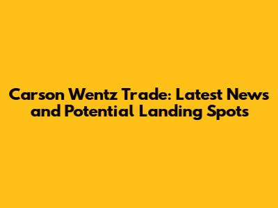 Carson Wentz Trade: Latest News and Potential Landing Spots