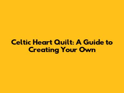 Celtic Heart Quilt: A Guide to Creating Your Own