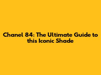 Chanel 84: The Ultimate Guide to this Iconic Shade