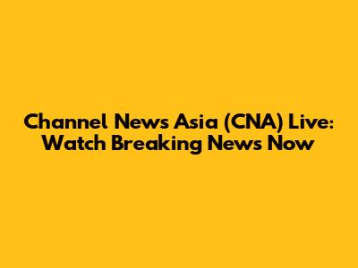 Channel News Asia (CNA) Live: Watch Breaking News Now