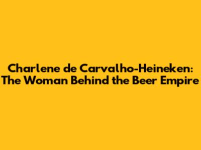 Charlene de Carvalho-Heineken: The Woman Behind the Beer Empire