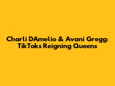 Charli D'Amelio & Avani Gregg: TikTok's Reigning Queens