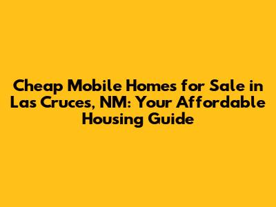 Cheap Mobile Homes for Sale in Las Cruces, NM: Your Affordable Housing Guide