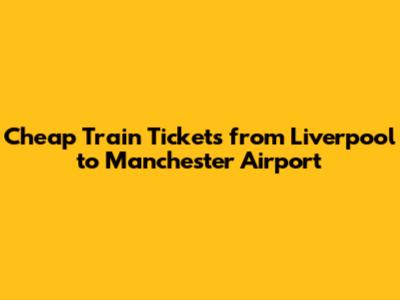 Cheap Train Tickets from Liverpool to Manchester Airport