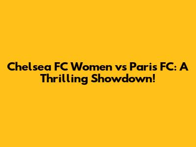 Chelsea FC Women vs Paris FC: A Thrilling Showdown!