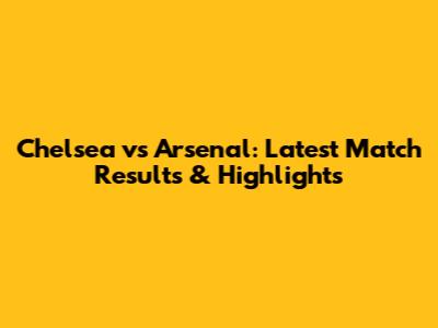 Chelsea vs Arsenal: Latest Match Results & Highlights