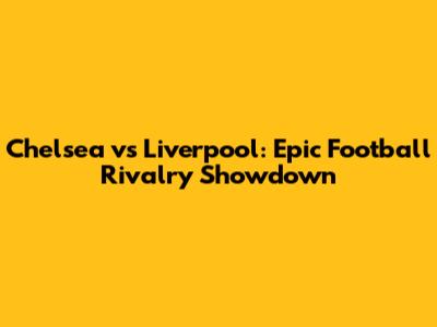 Chelsea vs Liverpool: Epic Football Rivalry Showdown