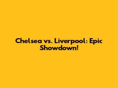 Chelsea vs. Liverpool: Epic Showdown!