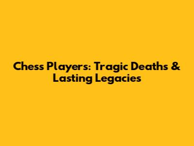 Chess Players: Tragic Deaths & Lasting Legacies