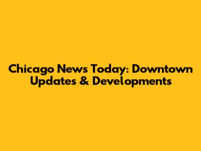 Chicago News Today: Downtown Updates & Developments