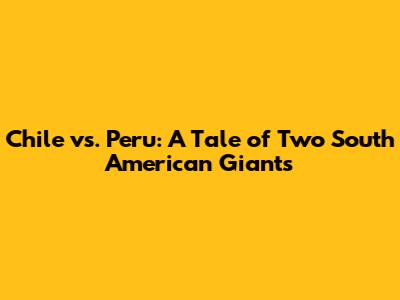 Chile vs. Peru: A Tale of Two South American Giants