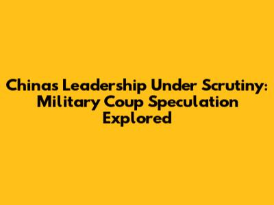 China's Leadership Under Scrutiny: Military Coup Speculation Explored