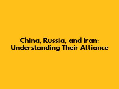 China, Russia, and Iran: Understanding Their Alliance