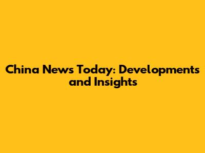 China News Today: Developments and Insights