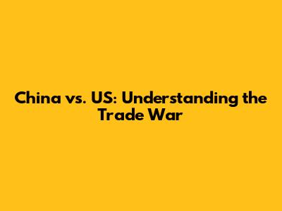 China vs. US: Understanding the Trade War
