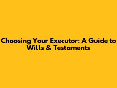 Choosing Your Executor: A Guide to Wills & Testaments