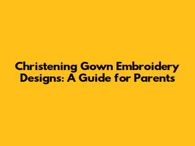 Christening Gown Embroidery Designs: A Guide for Parents