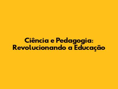 Ciência e Pedagogia: Revolucionando a Educação