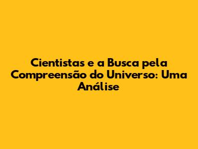 Cientistas e a Busca pela Compreensão do Universo: Uma Análise