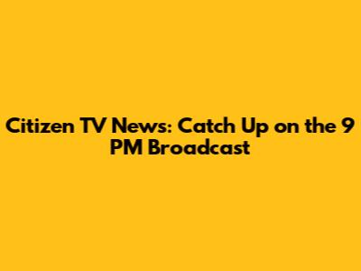 Citizen TV News: Catch Up on the 9 PM Broadcast