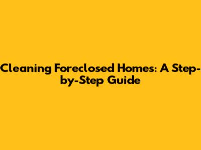 Cleaning Foreclosed Homes: A Step-by-Step Guide