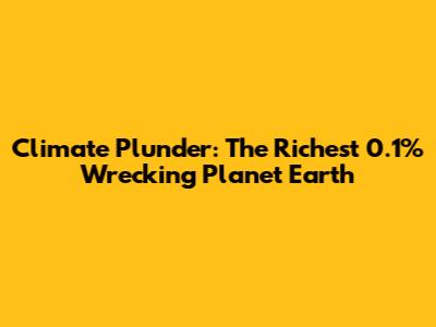 Climate Plunder: The Richest 0.1% Wrecking Planet Earth