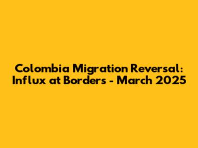 Colombia Migration Reversal: Influx at Borders - March 2025