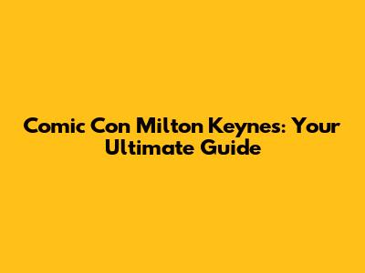 Comic Con Milton Keynes: Your Ultimate Guide