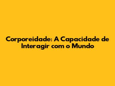Corporeidade: A Capacidade de Interagir com o Mundo