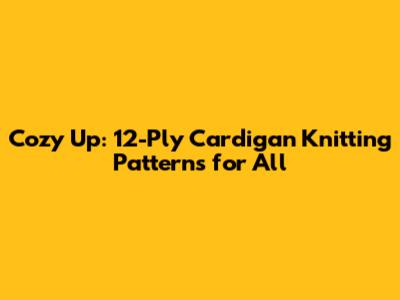 Cozy Up: 12-Ply Cardigan Knitting Patterns for All