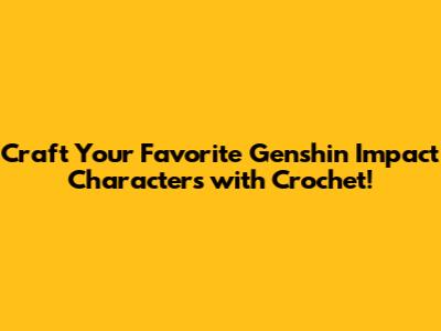 Craft Your Favorite Genshin Impact Characters with Crochet!