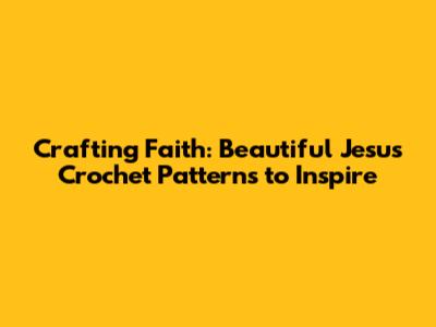 Crafting Faith: Beautiful Jesus Crochet Patterns to Inspire