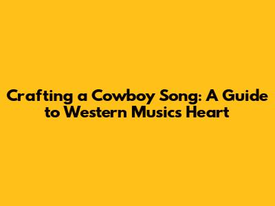 Crafting a Cowboy Song: A Guide to Western Music's Heart