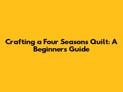 Crafting a Four Seasons Quilt: A Beginner's Guide