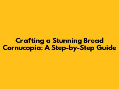 Crafting a Stunning Bread Cornucopia: A Step-by-Step Guide