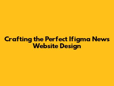 Crafting the Perfect Ifigma News Website Design