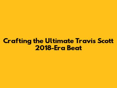Crafting the Ultimate Travis Scott 2018-Era Beat