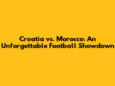 Croatia vs. Morocco: An Unforgettable Football Showdown