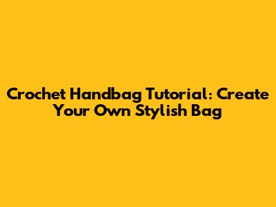 Crochet Handbag Tutorial: Create Your Own Stylish Bag
