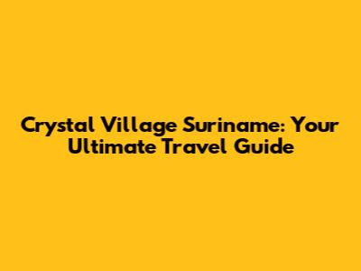 Crystal Village Suriname: Your Ultimate Travel Guide