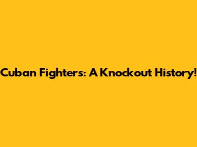 Cuban Fighters: A Knockout History!