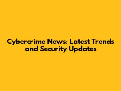 Cybercrime News: Latest Trends and Security Updates