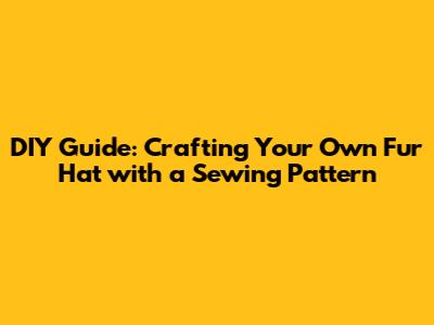 DIY Guide: Crafting Your Own Fur Hat with a Sewing Pattern