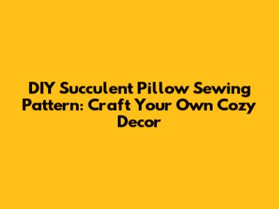 DIY Succulent Pillow Sewing Pattern: Craft Your Own Cozy Decor