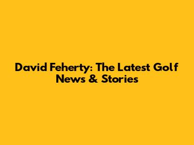 David Feherty: The Latest Golf News & Stories