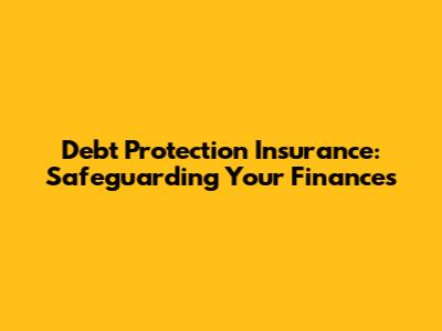 Debt Protection Insurance: Safeguarding Your Finances