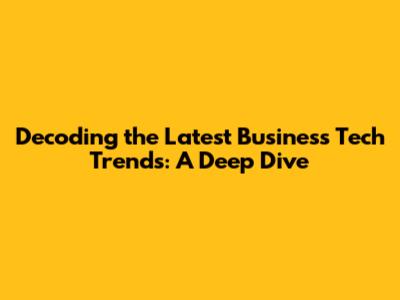 Decoding the Latest Business Tech Trends: A Deep Dive
